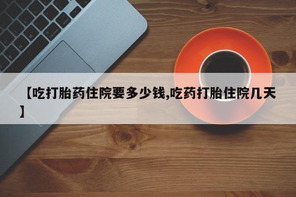 药流药如何购买【吃打胎药住院要多少钱,吃药打胎住院几天】