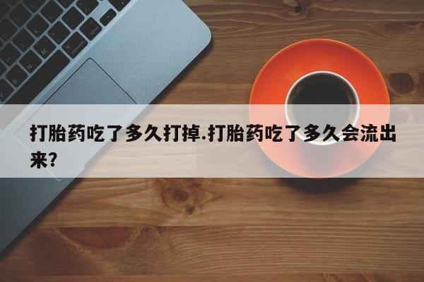 药流药如何购买打胎药吃了多久打掉.打胎药吃了多久会流出来？