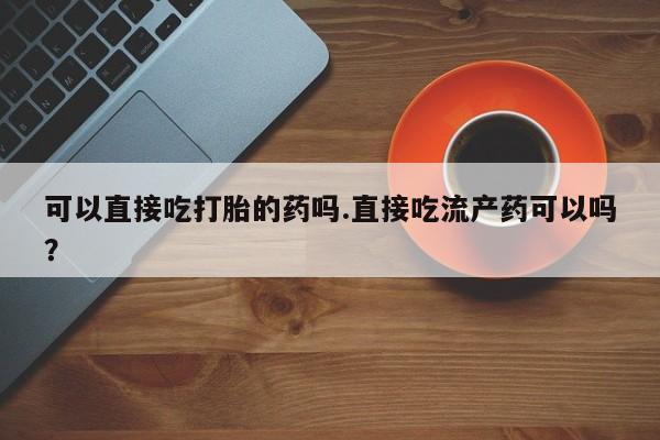 药流药如何购买可以直接吃打胎的药吗.直接吃流产药可以吗？