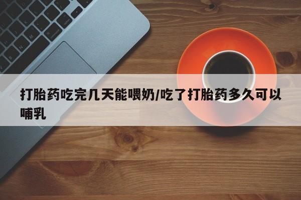 药流药如何购买打胎药吃完几天能喂奶/吃了打胎药多久可以哺乳