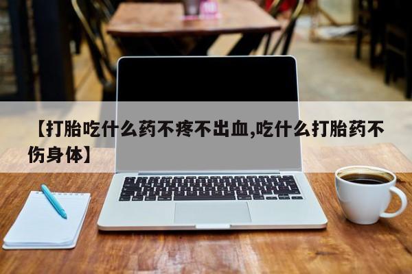药流药如何购买【打胎吃什么药不疼不出血,吃什么打胎药不伤身体】