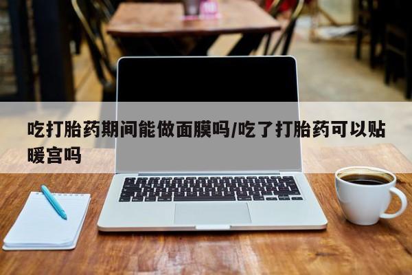 药流药如何购买吃打胎药期间能做面膜吗/吃了打胎药可以贴暖宫吗
