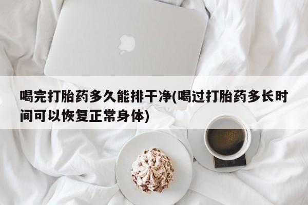 药流药如何购买喝完打胎药多久能排干净(喝过打胎药多长时间可以恢复正常身体)