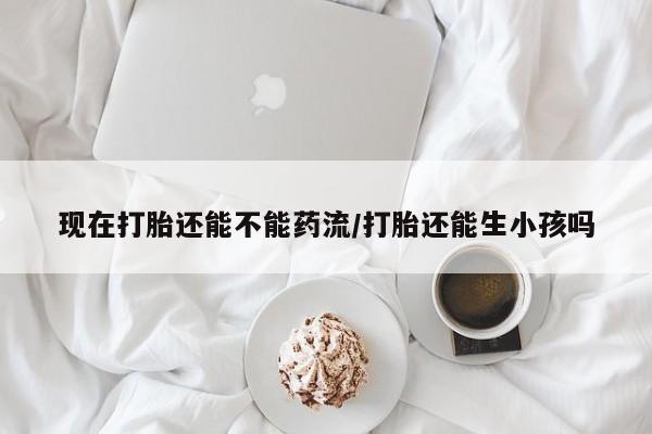 药流药如何购买现在打胎还能不能药流/打胎还能生小孩吗