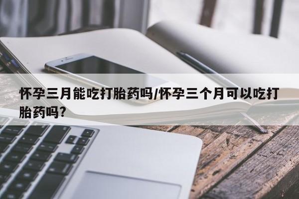 药流药如何购买怀孕三月能吃打胎药吗/怀孕三个月可以吃打胎药吗?