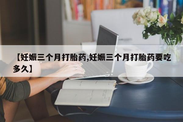 药流药如何购买【妊娠三个月打胎药,妊娠三个月打胎药要吃多久】