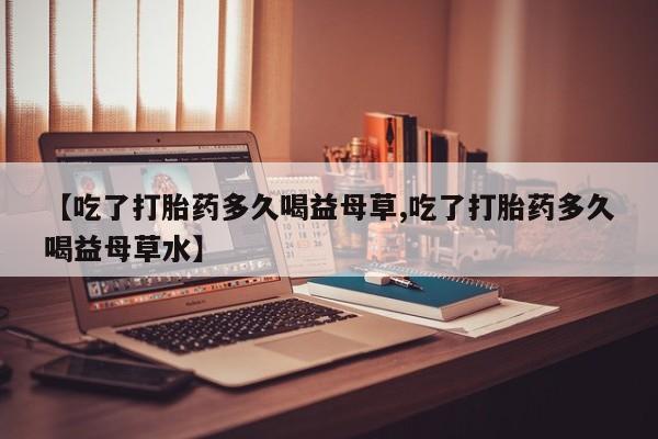 药流药如何购买【吃了打胎药多久喝益母草,吃了打胎药多久喝益母草水】