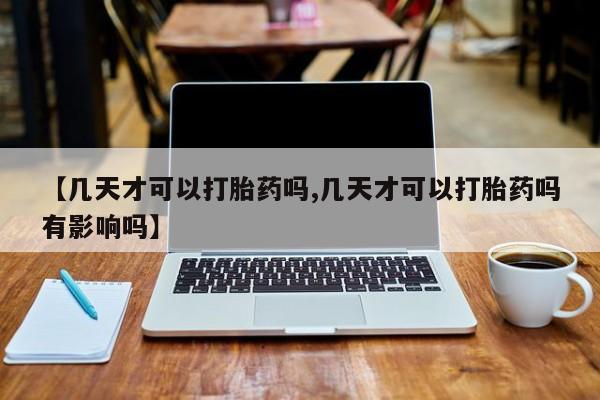 药流药如何购买【几天才可以打胎药吗,几天才可以打胎药吗有影响吗】