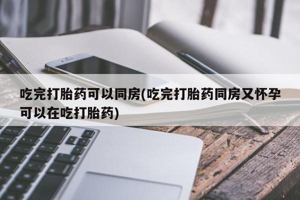 药流药如何购买吃完打胎药可以同房(吃完打胎药同房又怀孕可以在吃打胎药)