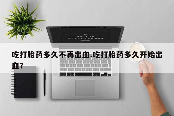 药流药如何购买吃打胎药多久不再出血.吃打胎药多久开始出血？