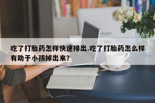 药流药如何购买吃了打胎药怎样快速排出.吃了打胎药怎么样有助于小孩掉出来？