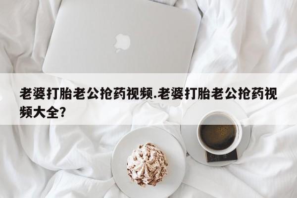 药流药如何购买老婆打胎老公抢药视频.老婆打胎老公抢药视频大全？