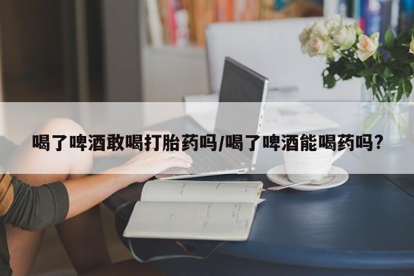 药流药如何购买喝了啤酒敢喝打胎药吗/喝了啤酒能喝药吗?
