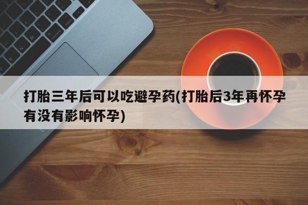 药流药如何购买打胎三年后可以吃避孕药(打胎后3年再怀孕有没有影响怀孕)