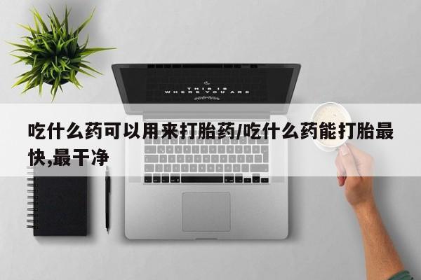 药流药如何购买吃什么药可以用来打胎药/吃什么药能打胎最快,最干净