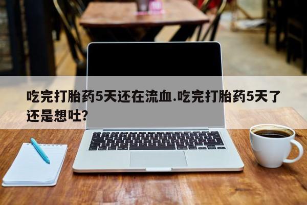 药流药如何购买吃完打胎药5天还在流血.吃完打胎药5天了还是想吐？