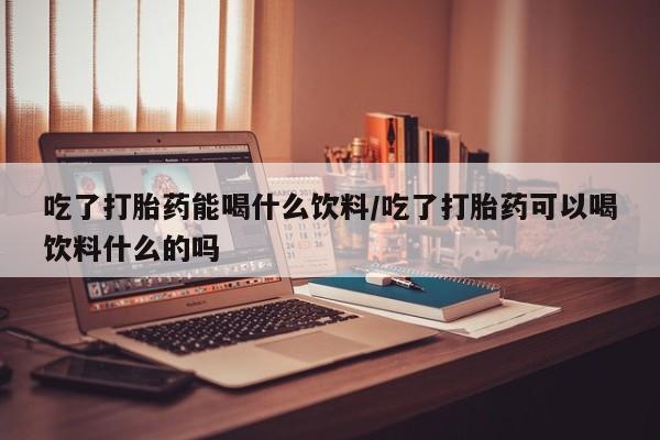 药流药如何购买吃了打胎药能喝什么饮料/吃了打胎药可以喝饮料什么的吗
