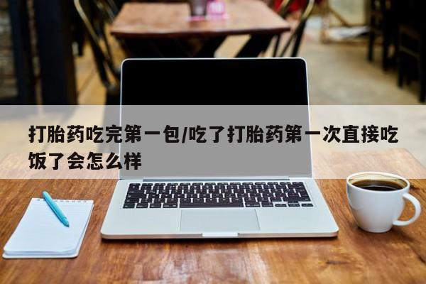 药流药如何购买打胎药吃完第一包/吃了打胎药第一次直接吃饭了会怎么样