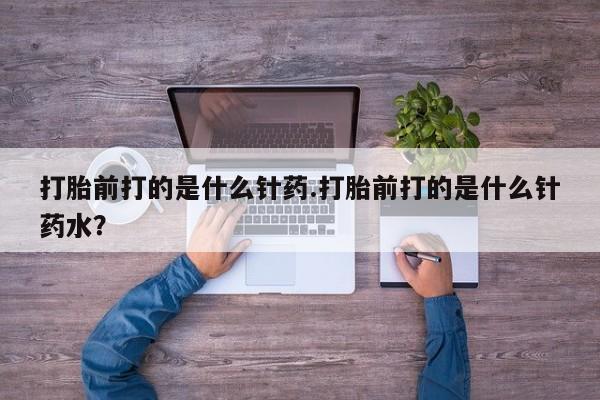 药流药如何购买打胎前打的是什么针药.打胎前打的是什么针药水？