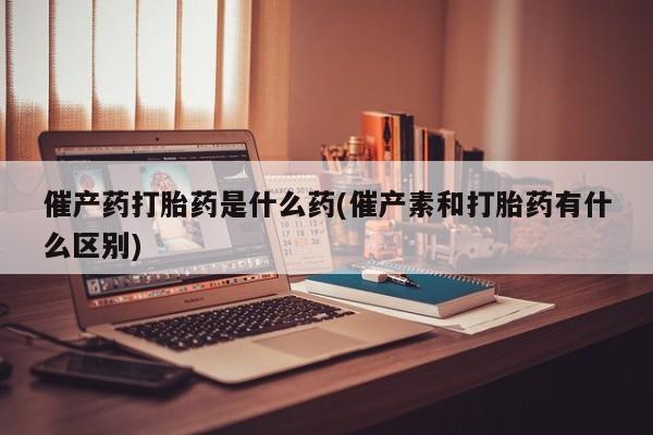药流药如何购买催产药打胎药是什么药(催产素和打胎药有什么区别)