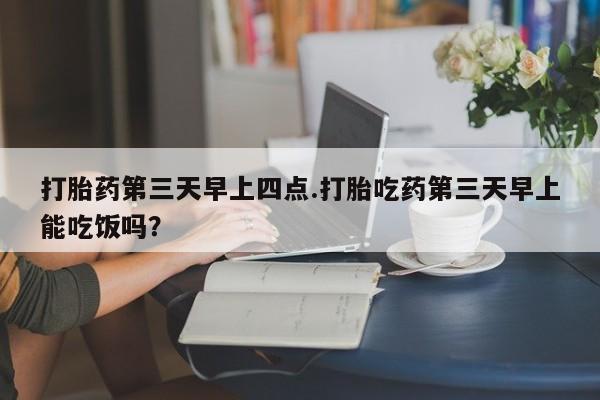 药流药如何购买打胎药第三天早上四点.打胎吃药第三天早上能吃饭吗？