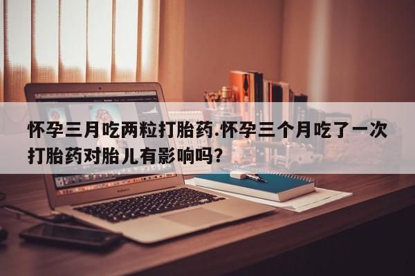药流药如何购买怀孕三月吃两粒打胎药.怀孕三个月吃了一次打胎药对胎儿有影响吗？