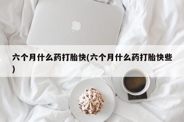 药流药如何购买六个月什么药打胎快(六个月什么药打胎快些)
