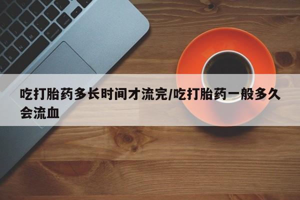 药流药如何购买吃打胎药多长时间才流完/吃打胎药一般多久会流血
