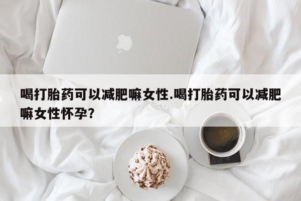 药流药如何购买喝打胎药可以减肥嘛女性.喝打胎药可以减肥嘛女性怀孕？