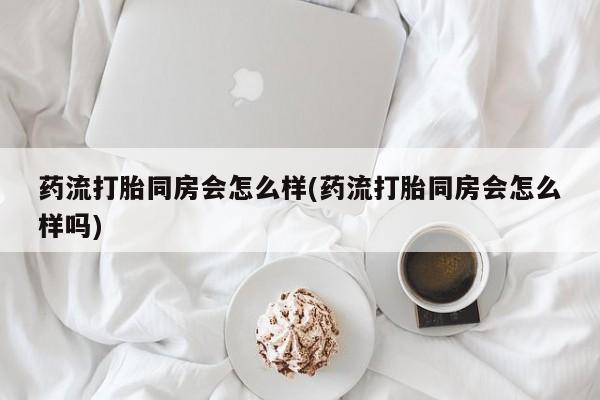 药流药如何购买药流打胎同房会怎么样(药流打胎同房会怎么样吗)