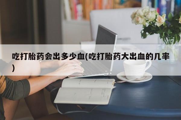 药流药如何购买吃打胎药会出多少血(吃打胎药大出血的几率)