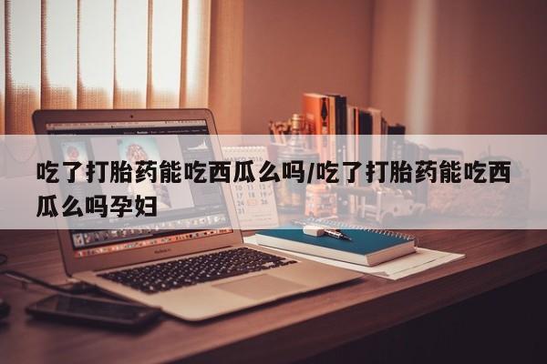 药流药如何购买吃了打胎药能吃西瓜么吗/吃了打胎药能吃西瓜么吗孕妇