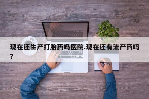 药流药如何购买现在还生产打胎药吗医院.现在还有流产药吗？