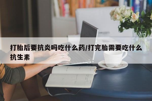 药流药如何购买打胎后要抗炎吗吃什么药/打完胎需要吃什么抗生素