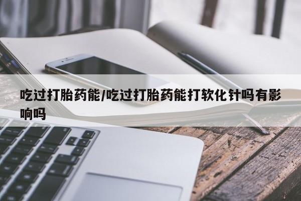 药流药如何购买吃过打胎药能/吃过打胎药能打软化针吗有影响吗