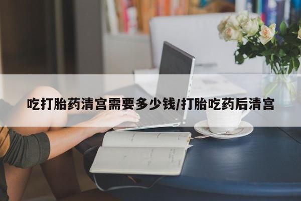 药流药如何购买吃打胎药清宫需要多少钱/打胎吃药后清宫