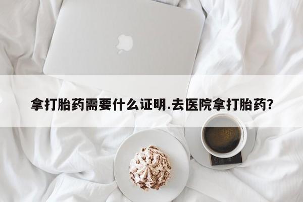 药流药如何购买拿打胎药需要什么证明.去医院拿打胎药？