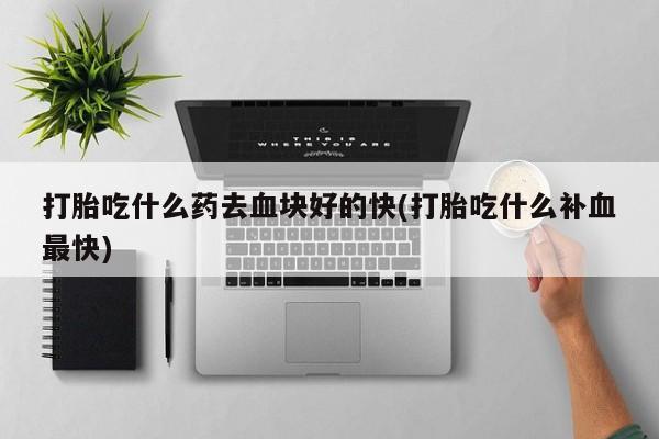 药流药如何购买打胎吃什么药去血块好的快(打胎吃什么补血最快)