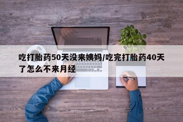 药流药如何购买吃打胎药50天没来姨妈/吃完打胎药40天了怎么不来月经