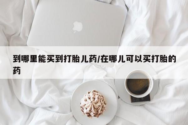 药流药如何购买到哪里能买到打胎儿药/在哪儿可以买打胎的药
