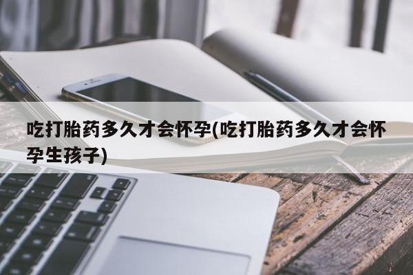 药流药如何购买吃打胎药多久才会怀孕(吃打胎药多久才会怀孕生孩子)