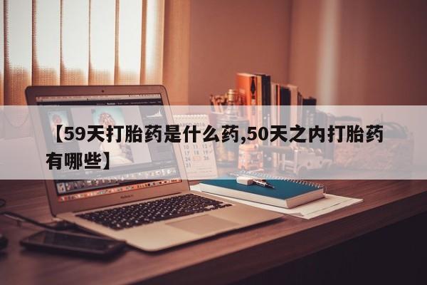 药流药如何购买【59天打胎药是什么药,50天之内打胎药有哪些】