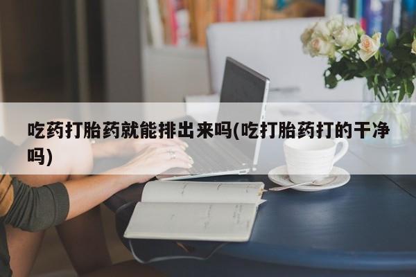 药流药如何购买吃药打胎药就能排出来吗(吃打胎药打的干净吗)