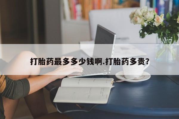 药流药如何购买打胎药最多多少钱啊.打胎药多贵？