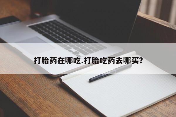 药流药如何购买打胎药在哪吃.打胎吃药去哪买？