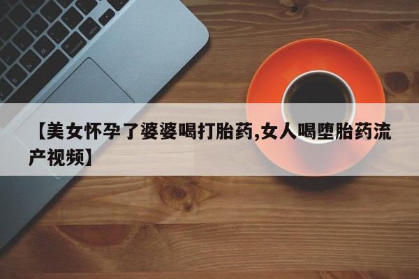 药流药如何购买【美女怀孕了婆婆喝打胎药,女人喝堕胎药流产视频】