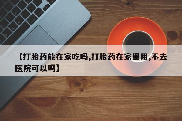 药流药如何购买【打胎药能在家吃吗,打胎药在家里用,不去医院可以吗】