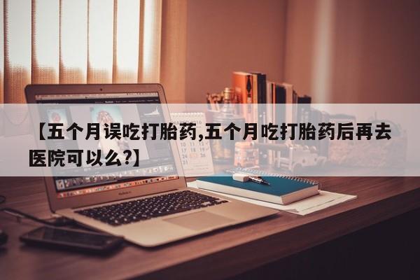 药流药如何购买【五个月误吃打胎药,五个月吃打胎药后再去医院可以么?】