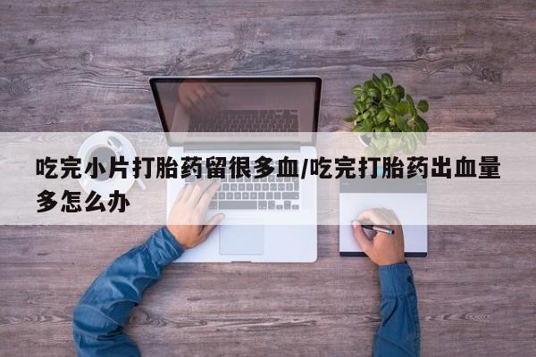 药流药如何购买吃完小片打胎药留很多血/吃完打胎药出血量多怎么办
