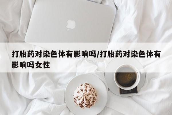 药流药如何购买打胎药对染色体有影响吗/打胎药对染色体有影响吗女性